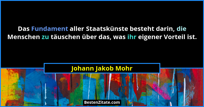 Das Fundament aller Staatskünste besteht darin, die Menschen zu täuschen über das, was ihr eigener Vorteil ist.... - Johann Jakob Mohr
