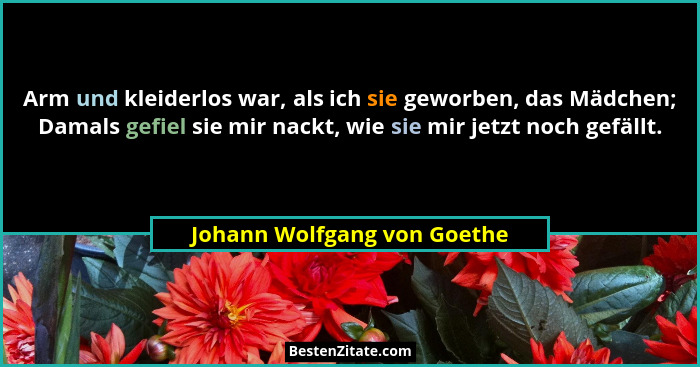 Arm und kleiderlos war, als ich sie geworben, das Mädchen; Damals gefiel sie mir nackt, wie sie mir jetzt noch gefällt.... - Johann Wolfgang von Goethe