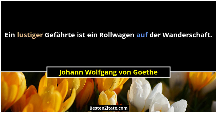 Ein lustiger Gefährte ist ein Rollwagen auf der Wanderschaft.... - Johann Wolfgang von Goethe