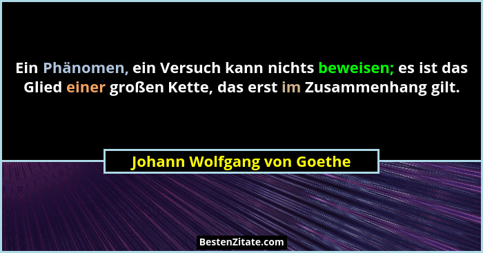 Ein Phänomen, ein Versuch kann nichts beweisen; es ist das Glied einer großen Kette, das erst im Zusammenhang gilt.... - Johann Wolfgang von Goethe