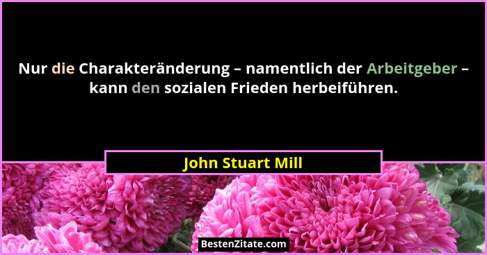 Nur die Charakteränderung – namentlich der Arbeitgeber – kann den sozialen Frieden herbeiführen.... - John Stuart Mill