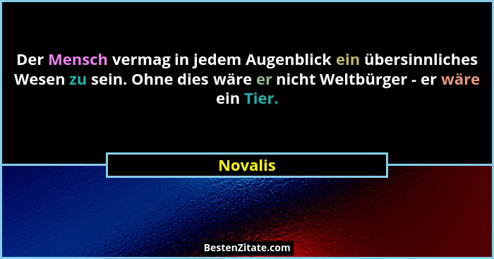 Der Mensch vermag in jedem Augenblick ein übersinnliches Wesen zu sein. Ohne dies wäre er nicht Weltbürger - er wäre ein Tier.... - Novalis