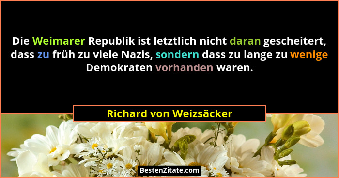 Die Weimarer Republik ist letztlich nicht daran gescheitert, dass zu früh zu viele Nazis, sondern dass zu lange zu wenige Dem... - Richard von Weizsäcker