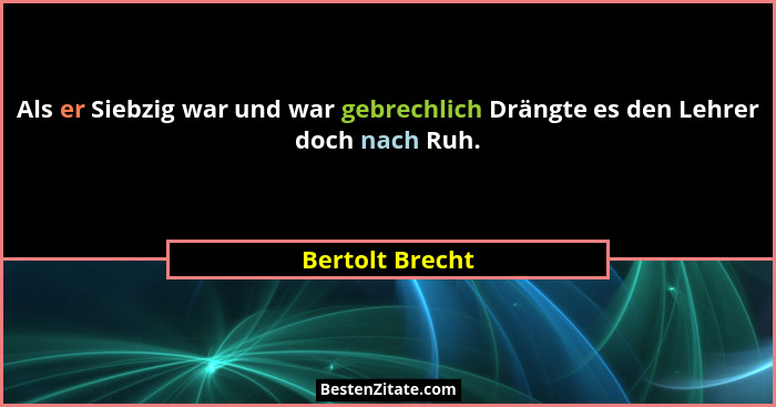 Als er Siebzig war und war gebrechlich Drängte es den Lehrer doch nach Ruh.... - Bertolt Brecht