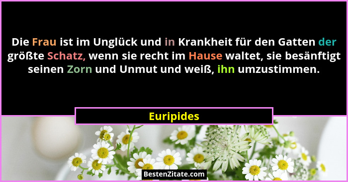Die Frau ist im Unglück und in Krankheit für den Gatten der größte Schatz, wenn sie recht im Hause waltet, sie besänftigt seinen Zorn und... - Euripides