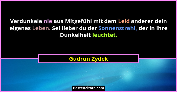 Verdunkele nie aus Mitgefühl mit dem Leid anderer dein eigenes Leben. Sei lieber du der Sonnenstrahl, der in ihre Dunkelheit leuchtet.... - Gudrun Zydek