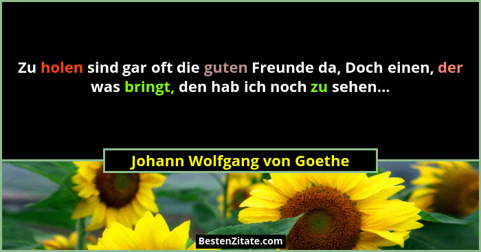 Zu holen sind gar oft die guten Freunde da, Doch einen, der was bringt, den hab ich noch zu sehen...... - Johann Wolfgang von Goethe