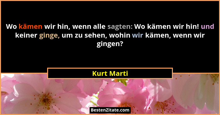 Wo kämen wir hin, wenn alle sagten: Wo kämen wir hin! und keiner ginge, um zu sehen, wohin wir kämen, wenn wir gingen?... - Kurt Marti