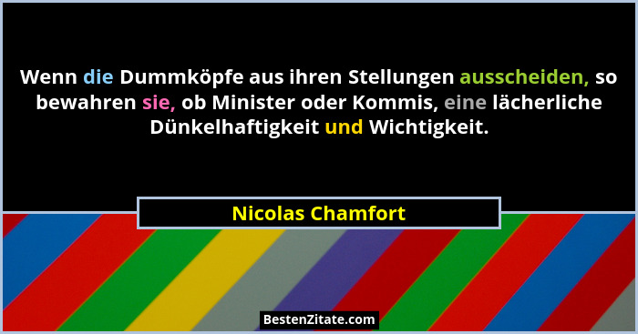 Wenn die Dummköpfe aus ihren Stellungen ausscheiden, so bewahren sie, ob Minister oder Kommis, eine lächerliche Dünkelhaftigkeit un... - Nicolas Chamfort