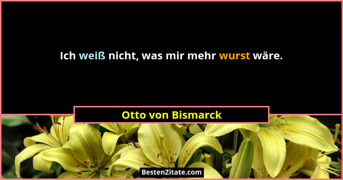 Ich weiß nicht, was mir mehr wurst wäre.... - Otto von Bismarck