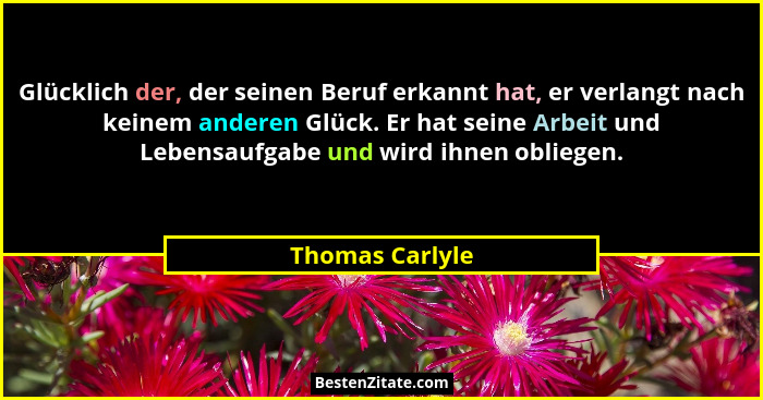 Glücklich der, der seinen Beruf erkannt hat, er verlangt nach keinem anderen Glück. Er hat seine Arbeit und Lebensaufgabe und wird ih... - Thomas Carlyle