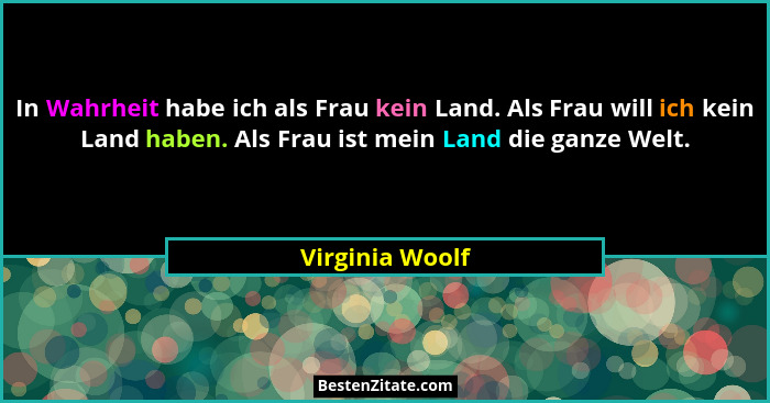 In Wahrheit habe ich als Frau kein Land. Als Frau will ich kein Land haben. Als Frau ist mein Land die ganze Welt.... - Virginia Woolf