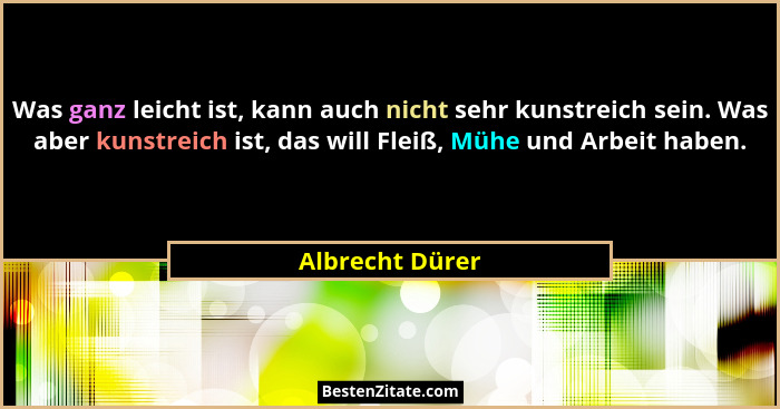 Was ganz leicht ist, kann auch nicht sehr kunstreich sein. Was aber kunstreich ist, das will Fleiß, Mühe und Arbeit haben.... - Albrecht Dürer