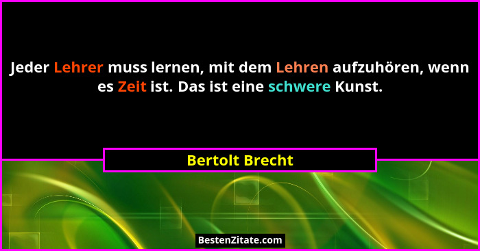 Jeder Lehrer muss lernen, mit dem Lehren aufzuhören, wenn es Zeit ist. Das ist eine schwere Kunst.... - Bertolt Brecht