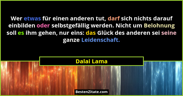 Wer etwas für einen anderen tut, darf sich nichts darauf einbilden oder selbstgefällig werden. Nicht um Belohnung soll es ihm gehen, nur... - Dalai Lama