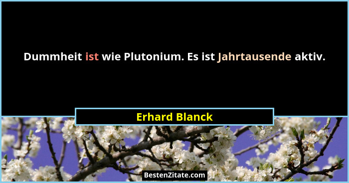 Dummheit ist wie Plutonium. Es ist Jahrtausende aktiv.... - Erhard Blanck