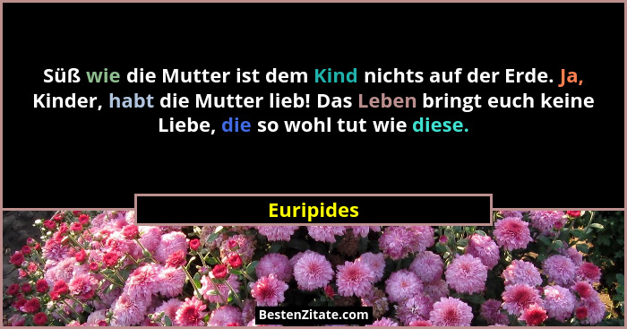 Süß wie die Mutter ist dem Kind nichts auf der Erde. Ja, Kinder, habt die Mutter lieb! Das Leben bringt euch keine Liebe, die so wohl tut... - Euripides