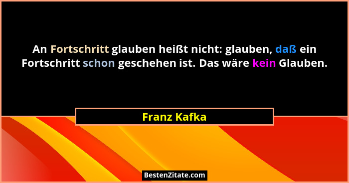 An Fortschritt glauben heißt nicht: glauben, daß ein Fortschritt schon geschehen ist. Das wäre kein Glauben.... - Franz Kafka