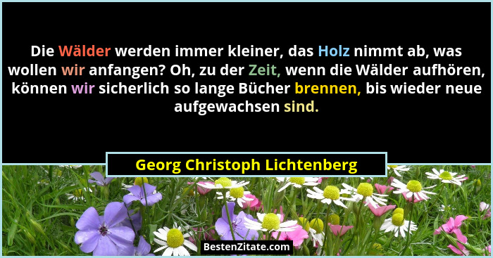 Die Wälder werden immer kleiner, das Holz nimmt ab, was wollen wir anfangen? Oh, zu der Zeit, wenn die Wälder aufhören,... - Georg Christoph Lichtenberg