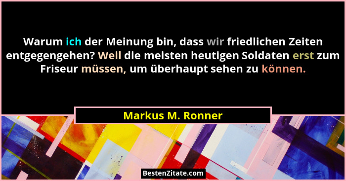 Warum ich der Meinung bin, dass wir friedlichen Zeiten entgegengehen? Weil die meisten heutigen Soldaten erst zum Friseur müssen, u... - Markus M. Ronner
