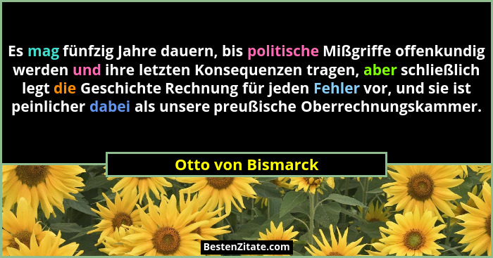 Es mag fünfzig Jahre dauern, bis politische Mißgriffe offenkundig werden und ihre letzten Konsequenzen tragen, aber schließlich le... - Otto von Bismarck