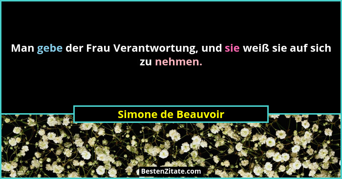 Man gebe der Frau Verantwortung, und sie weiß sie auf sich zu nehmen.... - Simone de Beauvoir