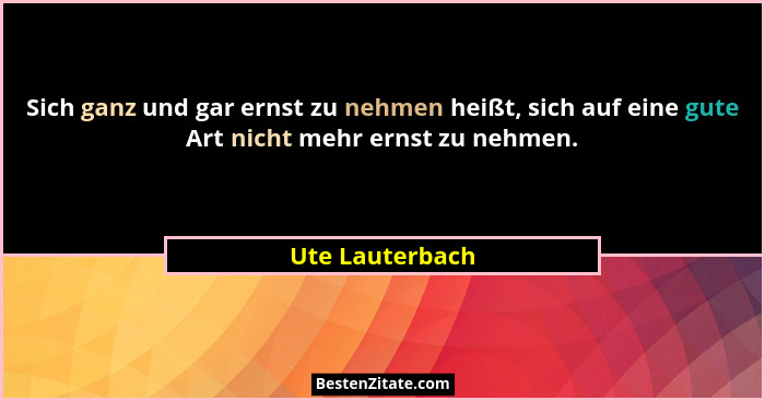 Sich ganz und gar ernst zu nehmen heißt, sich auf eine gute Art nicht mehr ernst zu nehmen.... - Ute Lauterbach