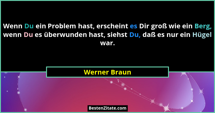 Wenn Du ein Problem hast, erscheint es Dir groß wie ein Berg, wenn Du es überwunden hast, siehst Du, daß es nur ein Hügel war.... - Werner Braun