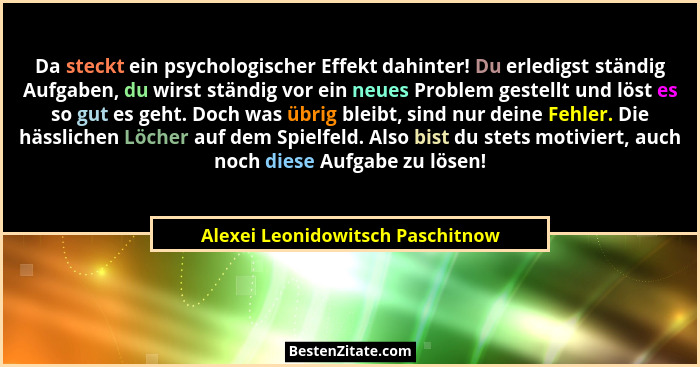 Da steckt ein psychologischer Effekt dahinter! Du erledigst ständig Aufgaben, du wirst ständig vor ein neues Problem... - Alexei Leonidowitsch Paschitnow