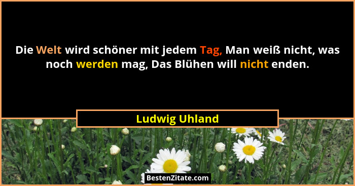 Die Welt wird schöner mit jedem Tag, Man weiß nicht, was noch werden mag, Das Blühen will nicht enden.... - Ludwig Uhland
