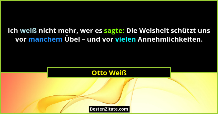 Ich weiß nicht mehr, wer es sagte: Die Weisheit schützt uns vor manchem Übel – und vor vielen Annehmlichkeiten.... - Otto Weiß