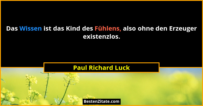 Das Wissen ist das Kind des Fühlens, also ohne den Erzeuger existenzlos.... - Paul Richard Luck