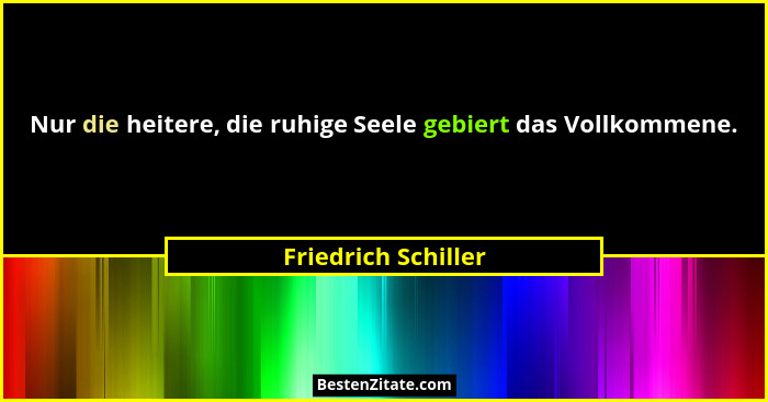 Nur die heitere, die ruhige Seele gebiert das Vollkommene.... - Friedrich Schiller
