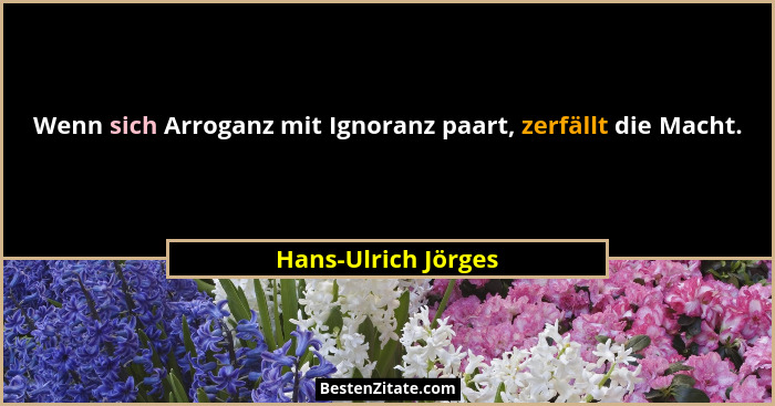 Wenn sich Arroganz mit Ignoranz paart, zerfällt die Macht.... - Hans-Ulrich Jörges