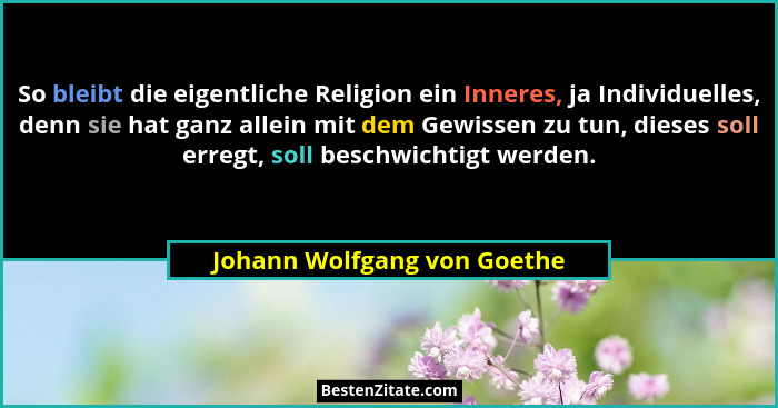 So bleibt die eigentliche Religion ein Inneres, ja Individuelles, denn sie hat ganz allein mit dem Gewissen zu tun, diese... - Johann Wolfgang von Goethe