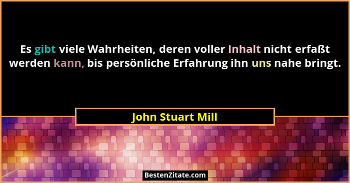 Es gibt viele Wahrheiten, deren voller Inhalt nicht erfaßt werden kann, bis persönliche Erfahrung ihn uns nahe bringt.... - John Stuart Mill