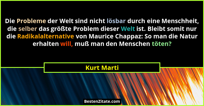 Die Probleme der Welt sind nicht lösbar durch eine Menschheit, die selber das größte Problem dieser Welt ist. Bleibt somit nur die Radika... - Kurt Marti