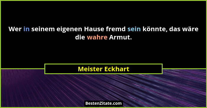 Wer in seinem eigenen Hause fremd sein könnte, das wäre die wahre Armut.... - Meister Eckhart