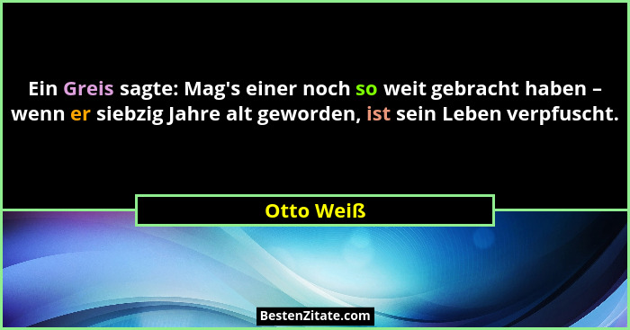 Ein Greis sagte: Mag's einer noch so weit gebracht haben – wenn er siebzig Jahre alt geworden, ist sein Leben verpfuscht.... - Otto Weiß