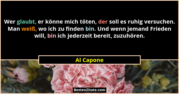 Wer glaubt, er könne mich töten, der soll es ruhig versuchen. Man weiß, wo ich zu finden bin. Und wenn jemand Frieden will, bin ich jederz... - Al Capone