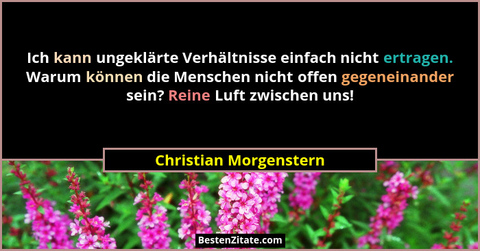 Ich kann ungeklärte Verhältnisse einfach nicht ertragen. Warum können die Menschen nicht offen gegeneinander sein? Reine Luft... - Christian Morgenstern