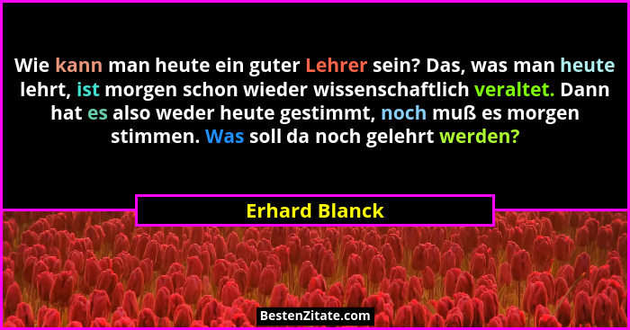 Wie kann man heute ein guter Lehrer sein? Das, was man heute lehrt, ist morgen schon wieder wissenschaftlich veraltet. Dann hat es als... - Erhard Blanck