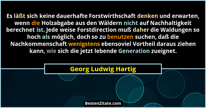 Es läßt sich keine dauerhafte Forstwirthschaft denken und erwarten, wenn die Holzabgabe aus den Wäldern nicht auf Nachhaltigkeit... - Georg Ludwig Hartig