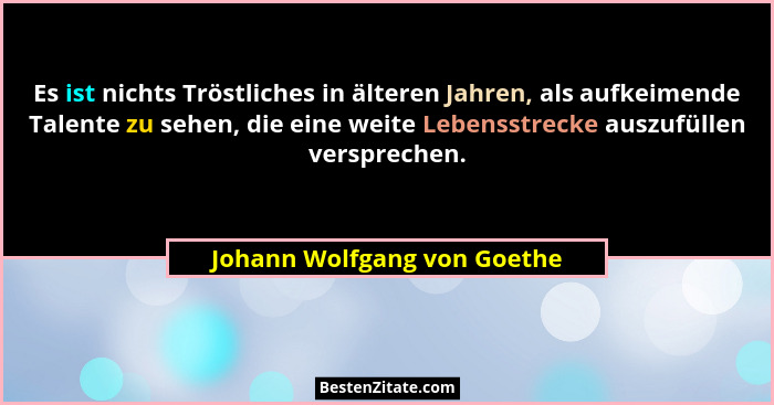 Es ist nichts Tröstliches in älteren Jahren, als aufkeimende Talente zu sehen, die eine weite Lebensstrecke auszufüllen v... - Johann Wolfgang von Goethe