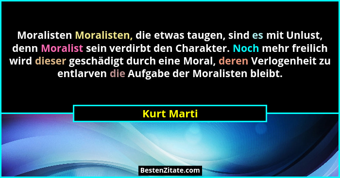 Moralisten Moralisten, die etwas taugen, sind es mit Unlust, denn Moralist sein verdirbt den Charakter. Noch mehr freilich wird dieser ge... - Kurt Marti