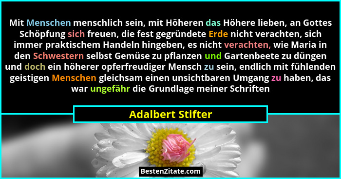 Mit Menschen menschlich sein, mit Höheren das Höhere lieben, an Gottes Schöpfung sich freuen, die fest gegründete Erde nicht verach... - Adalbert Stifter