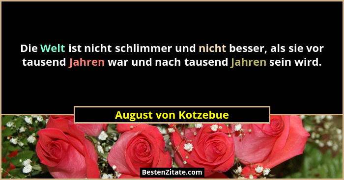 Die Welt ist nicht schlimmer und nicht besser, als sie vor tausend Jahren war und nach tausend Jahren sein wird.... - August von Kotzebue