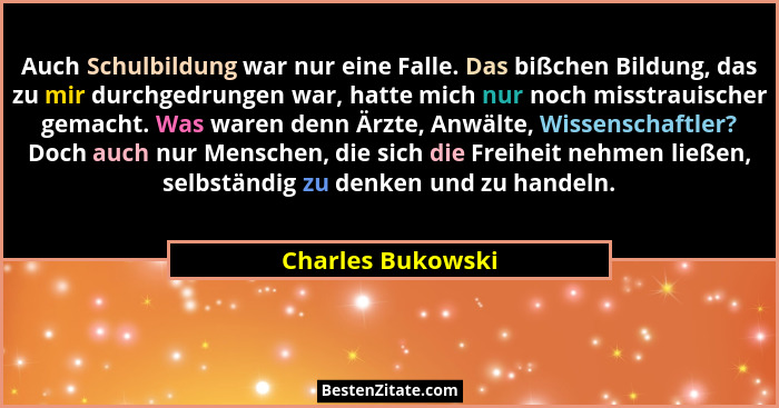 Auch Schulbildung war nur eine Falle. Das bißchen Bildung, das zu mir durchgedrungen war, hatte mich nur noch misstrauischer gemach... - Charles Bukowski