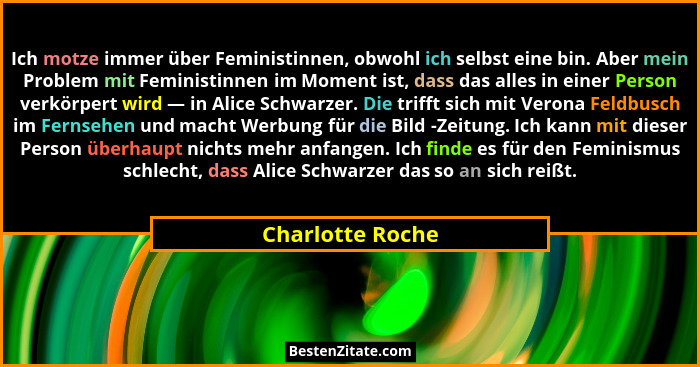 Ich motze immer über Feministinnen, obwohl ich selbst eine bin. Aber mein Problem mit Feministinnen im Moment ist, dass das alles in... - Charlotte Roche