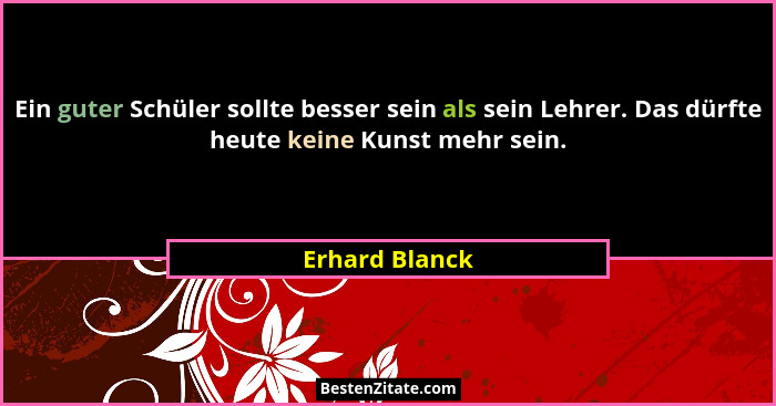 Ein guter Schüler sollte besser sein als sein Lehrer. Das dürfte heute keine Kunst mehr sein.... - Erhard Blanck